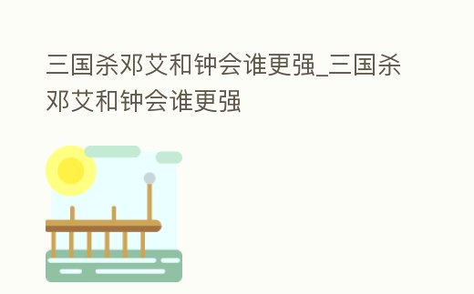 三國殺鄧艾和鐘會誰更強_三國殺鄧艾和鐘會誰更強