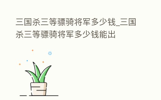 三國(guó)殺三等驃騎將軍多少錢_三國(guó)殺三等驃騎將軍多少錢能出