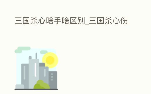 三國(guó)殺心啥手啥區(qū)別_三國(guó)殺心傷