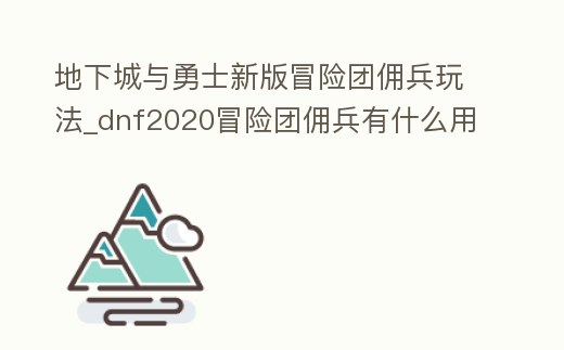 地下城與勇士新版冒險團傭兵玩法_dnf2020冒險團傭兵有什么用