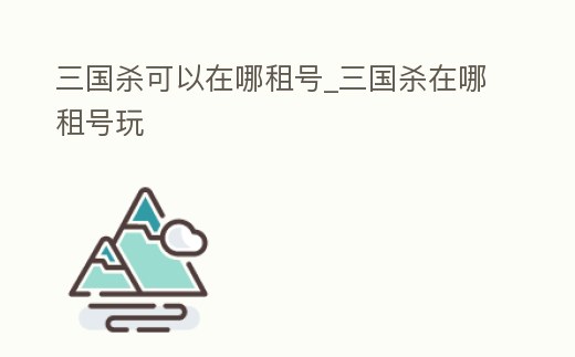 三國殺可以在哪租號_三國殺在哪租號玩