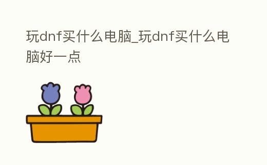 玩dnf買什么電腦_玩dnf買什么電腦好一點