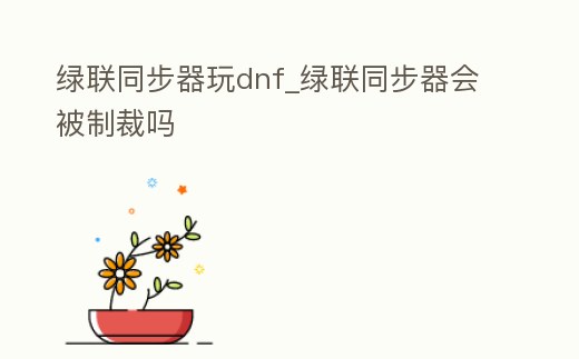 綠聯(lián)同步器玩dnf_綠聯(lián)同步器會被制裁嗎