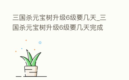 三國殺元寶樹升級6級要幾天_三國殺元寶樹升級6級要幾天完成