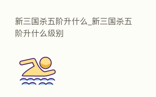 新三國殺五階升什么_新三國殺五階升什么級別