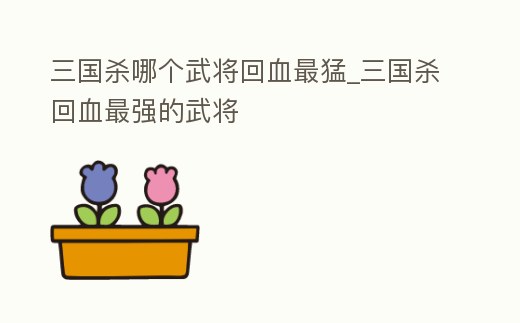 三國(guó)殺哪個(gè)武將回血最猛_三國(guó)殺回血最強(qiáng)的武將