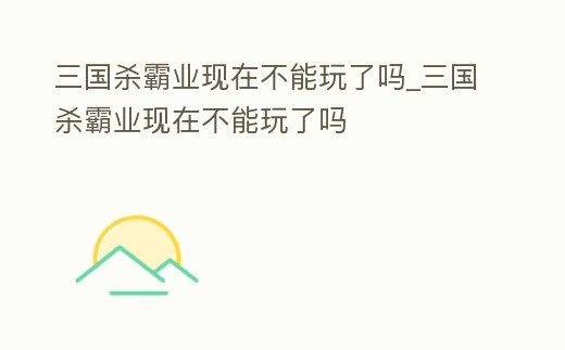 三國殺霸業現在不能玩了嗎_三國殺霸業現在不能玩了嗎