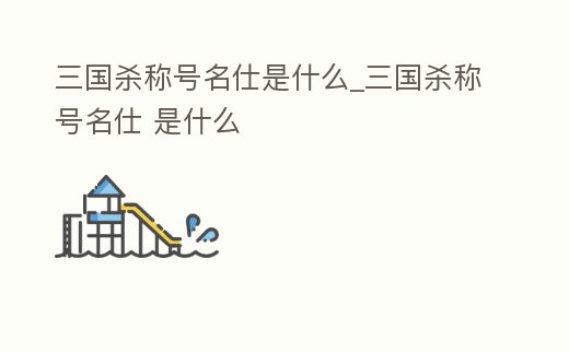 三國殺稱號名仕是什么_三國殺稱號名仕 是什么