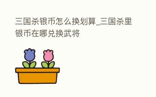 三國(guó)殺銀幣怎么換劃算_三國(guó)殺里銀幣在哪兌換武將