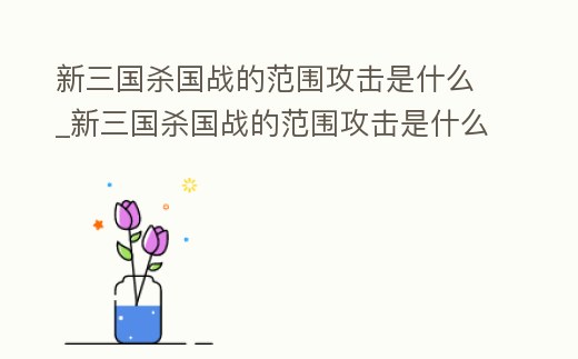 新三國殺國戰(zhàn)的范圍攻擊是什么_新三國殺國戰(zhàn)的范圍攻擊是什么技能