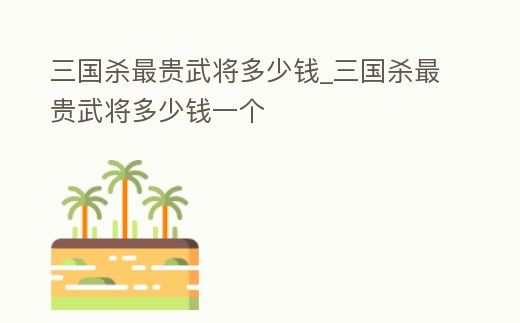 三國殺最貴武將多少錢_三國殺最貴武將多少錢一個