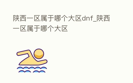陜西一區(qū)屬于哪個大區(qū)dnf_陜西一區(qū)屬于哪個大區(qū)