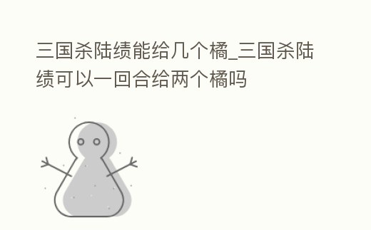 三國殺陸績能給幾個橘_三國殺陸績可以一回合給兩個橘嗎