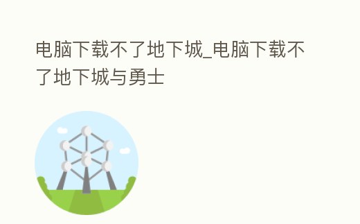 電腦下載不了地下城_電腦下載不了地下城與勇士