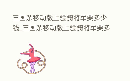 三國殺移動版上驃騎將軍要多少錢_三國殺移動版上驃騎將軍要多少錢