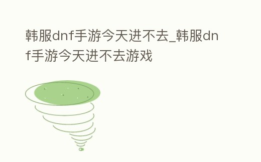 韓服dnf手游今天進(jìn)不去_韓服dnf手游今天進(jìn)不去游戲