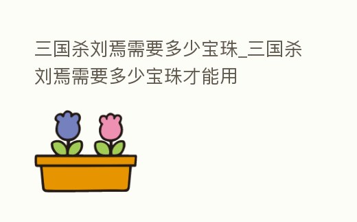 三國殺劉焉需要多少寶珠_三國殺劉焉需要多少寶珠才能用
