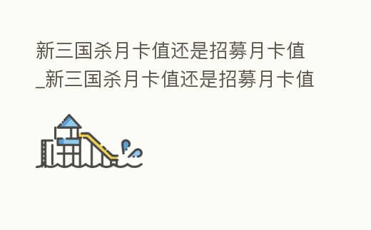 新三國殺月卡值還是招募月卡值_新三國殺月卡值還是招募月卡值好