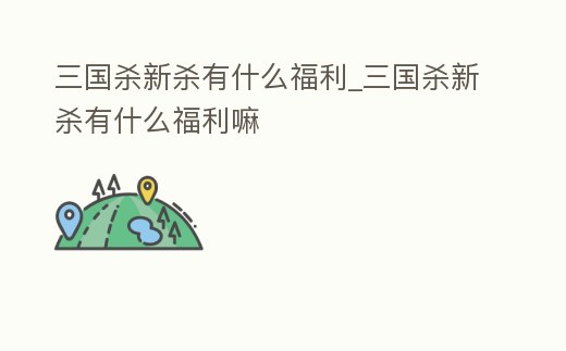 三國殺新殺有什么福利_三國殺新殺有什么福利嘛