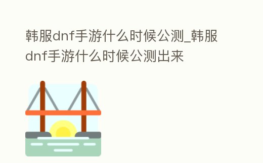 韓服dnf手游什么時候公測_韓服dnf手游什么時候公測出來
