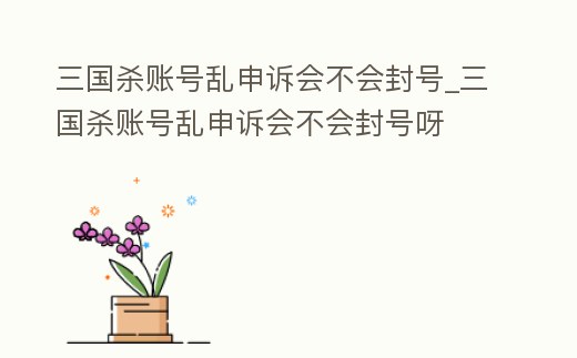 三國殺賬號亂申訴會不會封號_三國殺賬號亂申訴會不會封號呀