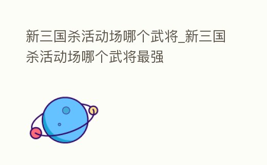 新三國殺活動場哪個武將_新三國殺活動場哪個武將最強