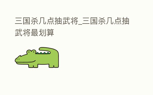 三國殺幾點抽武將_三國殺幾點抽武將最劃算