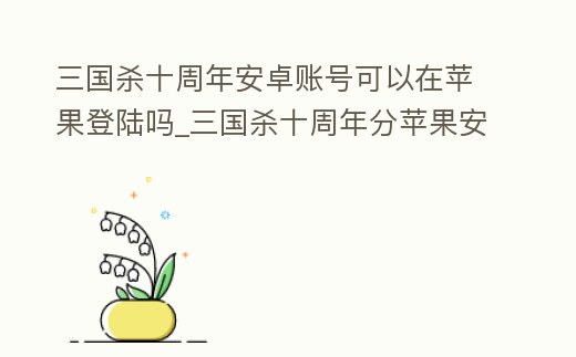 三國殺十周年安卓賬號可以在蘋果登陸嗎_三國殺十周年分蘋果安卓嗎