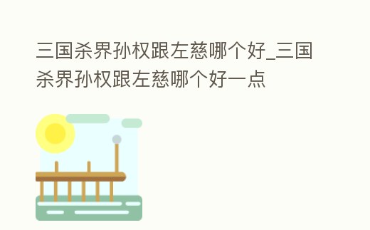 三國殺界孫權(quán)跟左慈哪個(gè)好_三國殺界孫權(quán)跟左慈哪個(gè)好一點(diǎn)
