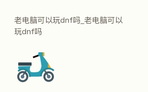 老電腦可以玩dnf嗎_老電腦可以玩dnf嗎