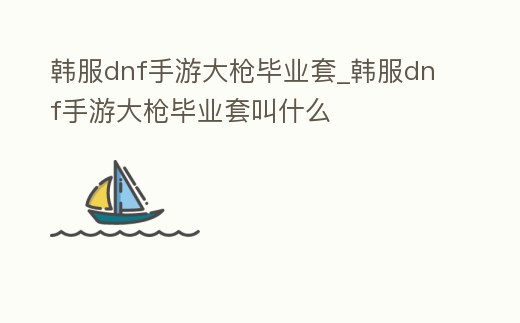 韓服dnf手游大槍畢業套_韓服dnf手游大槍畢業套叫什么