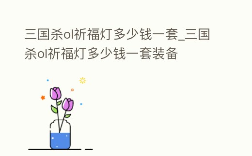 三國殺ol祈福燈多少錢一套_三國殺ol祈福燈多少錢一套裝備