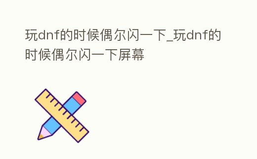 玩dnf的時候偶爾閃一下_玩dnf的時候偶爾閃一下屏幕