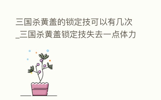 三國殺黃蓋的鎖定技可以有幾次_三國殺黃蓋鎖定技失去一點體力摸三張牌