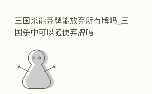 三國殺能棄牌能放棄所有牌嗎_三國殺中可以隨便棄牌嗎