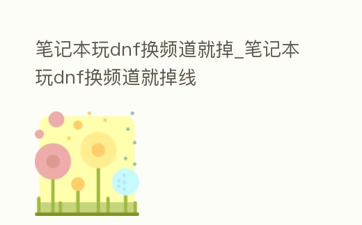 筆記本玩dnf換頻道就掉_筆記本玩dnf換頻道就掉線