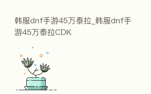 韓服dnf手游45萬泰拉_韓服dnf手游45萬泰拉CDK