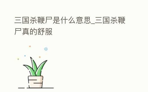 三國殺鞭尸是什么意思_三國殺鞭尸真的舒服