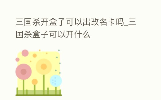 三國殺開盒子可以出改名卡嗎_三國殺盒子可以開什么
