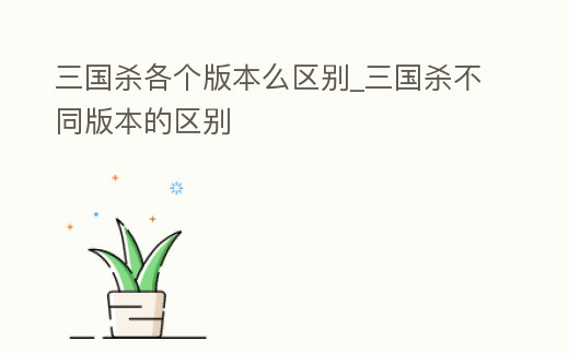 三國殺各個版本么區別_三國殺不同版本的區別