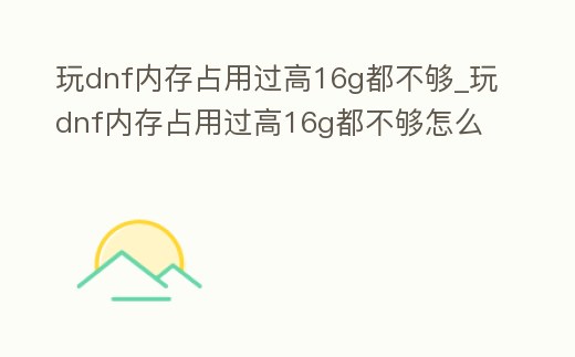 玩dnf內(nèi)存占用過高16g都不夠_玩dnf內(nèi)存占用過高16g都不夠怎么辦