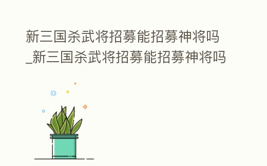 新三國(guó)殺武將招募能招募神將嗎_新三國(guó)殺武將招募能招募神將嗎知乎