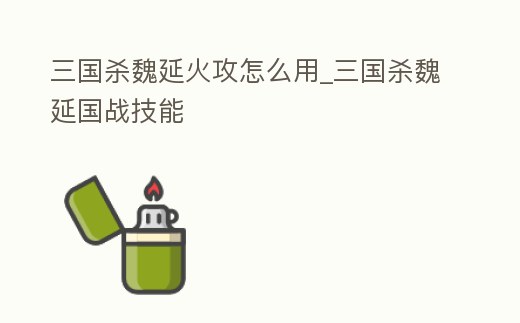 三國殺魏延火攻怎么用_三國殺魏延國戰技能