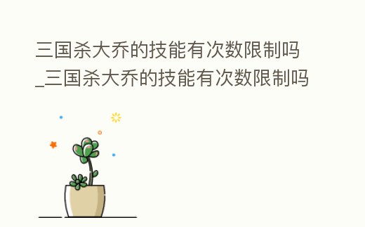 三國殺大喬的技能有次數限制嗎_三國殺大喬的技能有次數限制嗎知乎