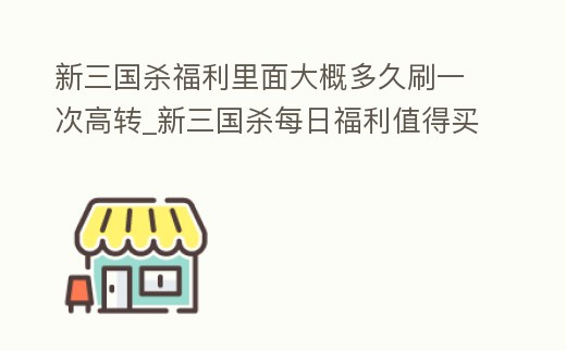 新三國殺福利里面大概多久刷一次高轉_新三國殺每日福利值得買嗎