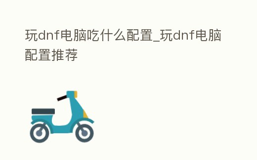 玩dnf電腦吃什么配置_玩dnf電腦配置推薦