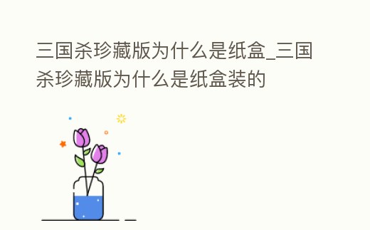 三國殺珍藏版為什么是紙盒_三國殺珍藏版為什么是紙盒裝的