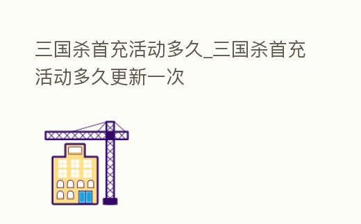 三國殺首充活動多久_三國殺首充活動多久更新一次