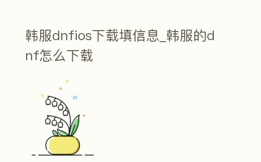 韓服dnfios下載填信息_韓服的dnf怎么下載