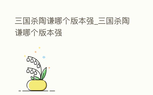三國殺陶謙哪個版本強_三國殺陶謙哪個版本強
